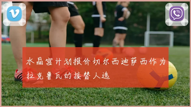 水晶宫计划报价切尔西迪萨西作为拉克鲁瓦的接替人选